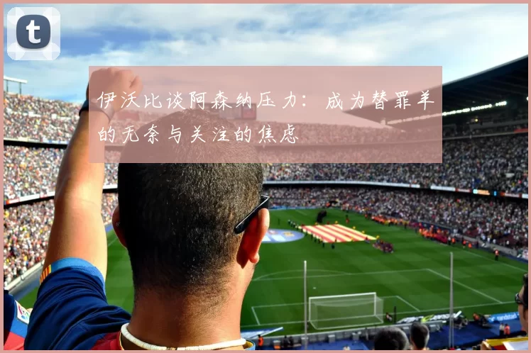 伊沃比谈阿森纳压力：成为替罪羊的无奈与关注的焦虑