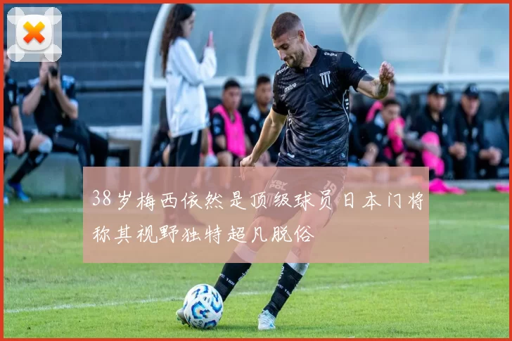 38岁梅西依然是顶级球员日本门将称其视野独特超凡脱俗