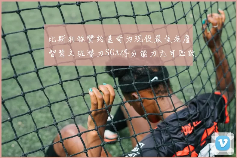 比斯利称赞约基奇为现役最佳老詹智慧文班潜力SGA得分能力无可匹敌