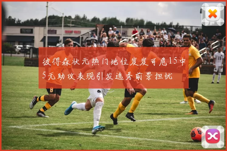 彼得森状元热门地位岌岌可危15中5无助攻表现引发选秀前景担忧