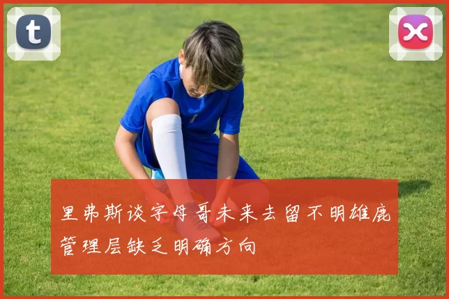 里弗斯谈字母哥未来去留不明雄鹿管理层缺乏明确方向