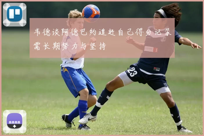 韦德谈阿德巴约追赶自己得分记录需长期努力与坚持
