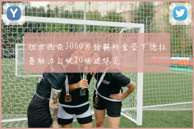 切尔西花3000万镑解约金签下德拉普助力打破20场进球荒