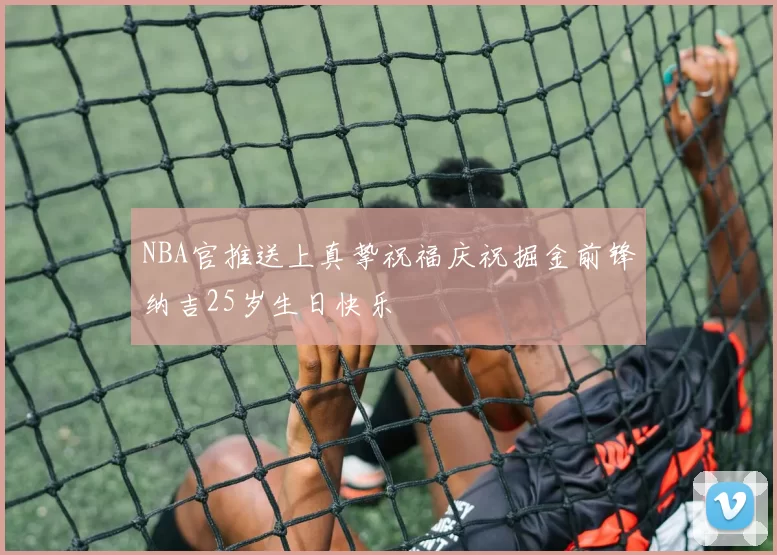 NBA官推送上真挚祝福庆祝掘金前锋纳吉25岁生日快乐