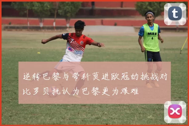 逆转巴黎与带科莫进欧冠的挑战对比罗贝托认为巴黎更为艰难