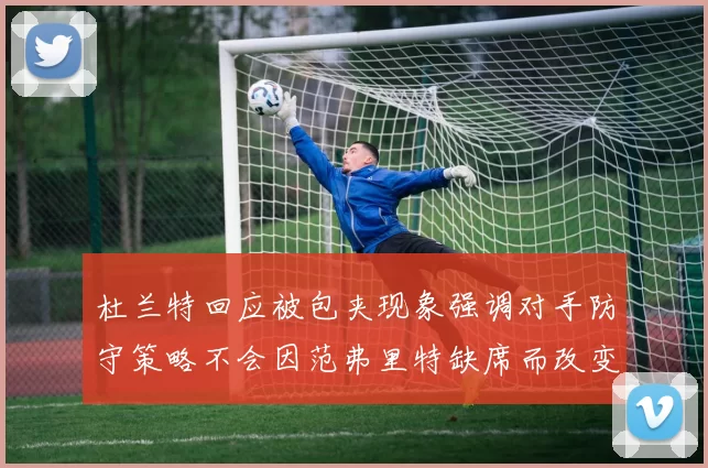 杜兰特回应被包夹现象强调对手防守策略不会因范弗里特缺席而改变