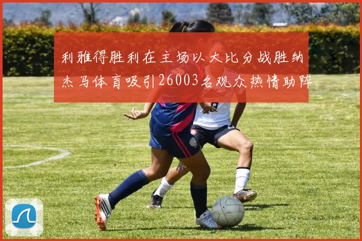利雅得胜利在主场以大比分战胜纳杰马体育吸引26003名观众热情助阵