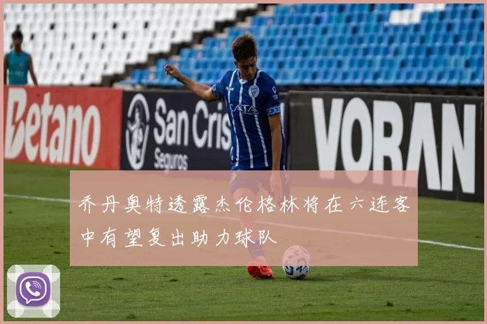 乔丹奥特透露杰伦格林将在六连客中有望复出助力球队