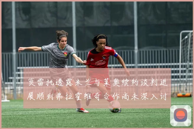 莫雷托透露米兰与莱奥续约谈判进展顺利弗拉霍维奇合作尚未深入讨论
