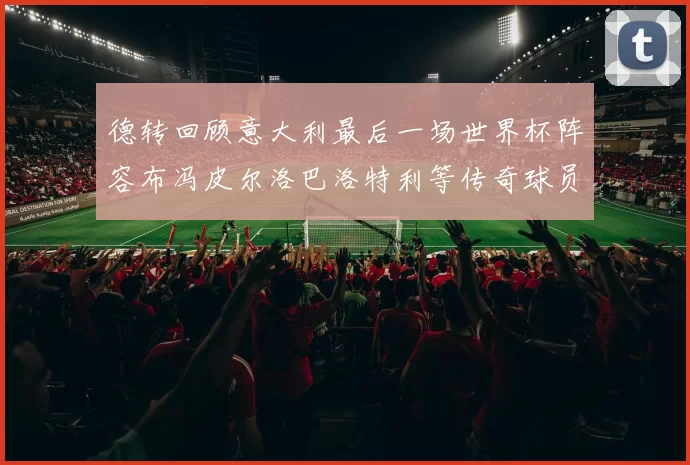 德转回顾意大利最后一场世界杯阵容布冯皮尔洛巴洛特利等传奇球员在列